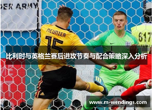 比利时与英格兰赛后进攻节奏与配合策略深入分析