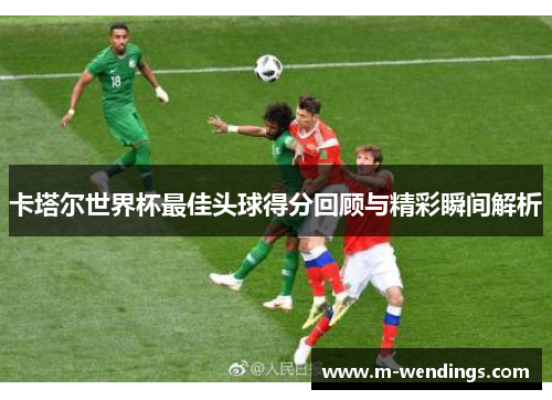 卡塔尔世界杯最佳头球得分回顾与精彩瞬间解析
