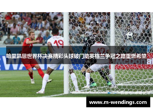 哈里凯恩世界杯决赛精彩头球破门助英格兰争冠之路重燃希望