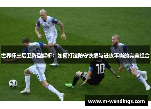 世界杯三后卫阵型解析：如何打造防守铁墙与进攻平衡的完美组合