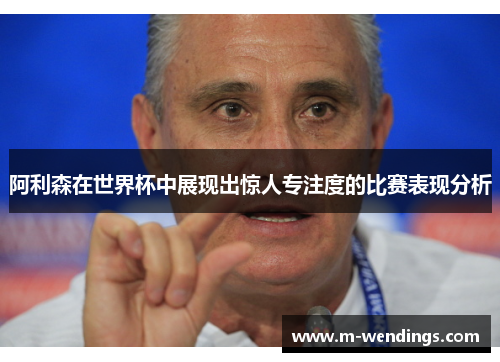 阿利森在世界杯中展现出惊人专注度的比赛表现分析