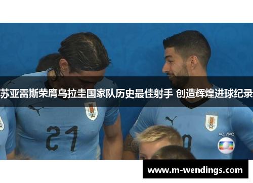 苏亚雷斯荣膺乌拉圭国家队历史最佳射手 创造辉煌进球纪录
