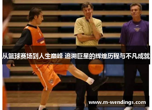从篮球赛场到人生巅峰 追溯巨星的辉煌历程与不凡成就