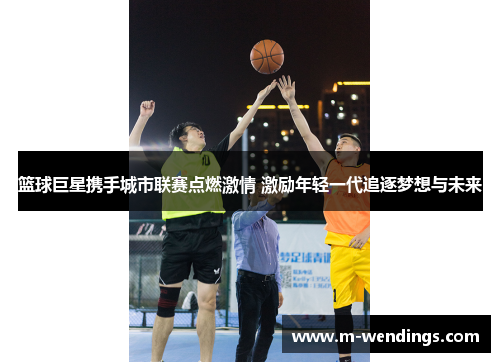篮球巨星携手城市联赛点燃激情 激励年轻一代追逐梦想与未来