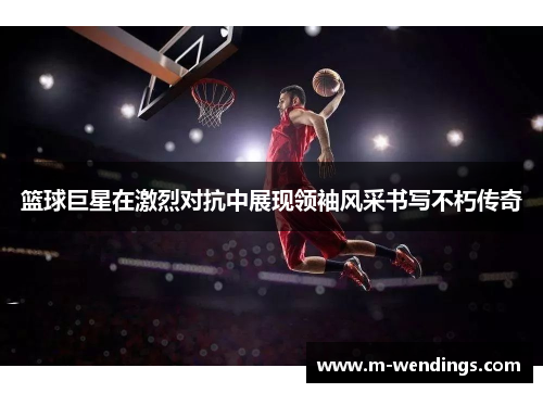 篮球巨星在激烈对抗中展现领袖风采书写不朽传奇