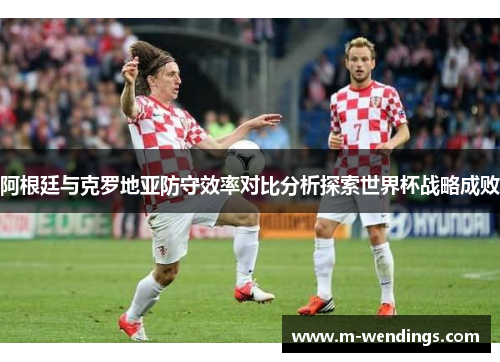 阿根廷与克罗地亚防守效率对比分析探索世界杯战略成败