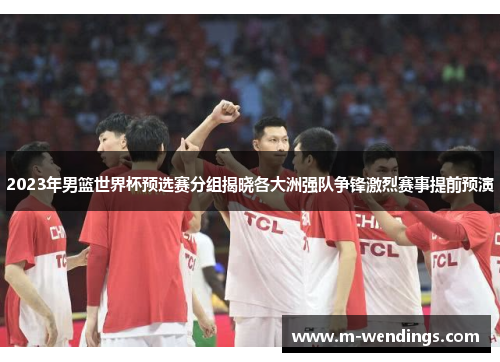 2023年男篮世界杯预选赛分组揭晓各大洲强队争锋激烈赛事提前预演