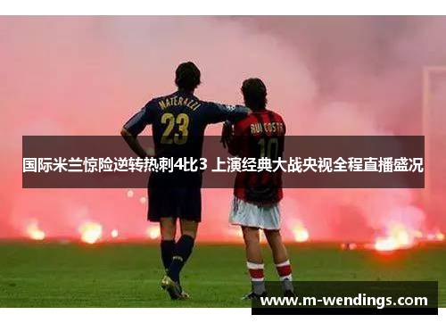 国际米兰惊险逆转热刺4比3 上演经典大战央视全程直播盛况