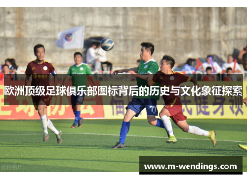 欧洲顶级足球俱乐部图标背后的历史与文化象征探索