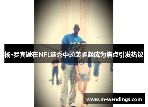 杨·罗宾逊在NFL选秀中逆袭崛起成为焦点引发热议