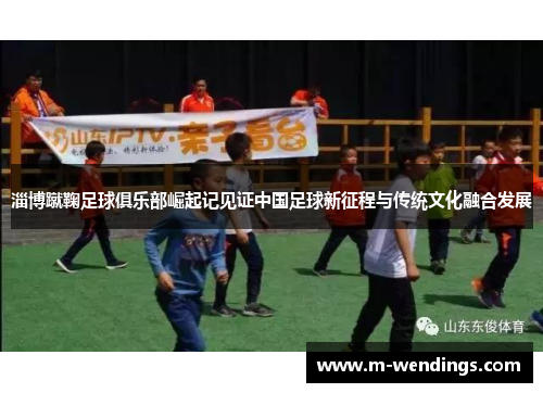 淄博蹴鞠足球俱乐部崛起记见证中国足球新征程与传统文化融合发展