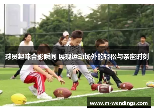 球员趣味合影瞬间 展现运动场外的轻松与亲密时刻