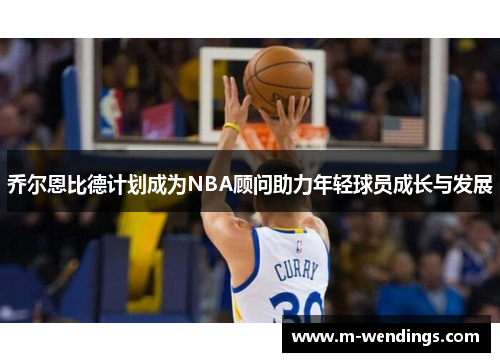 乔尔恩比德计划成为NBA顾问助力年轻球员成长与发展
