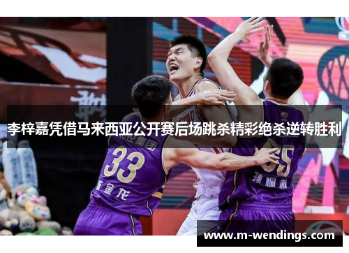 李梓嘉凭借马来西亚公开赛后场跳杀精彩绝杀逆转胜利