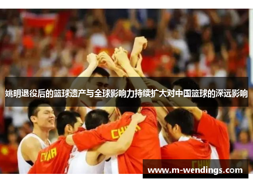 姚明退役后的篮球遗产与全球影响力持续扩大对中国篮球的深远影响