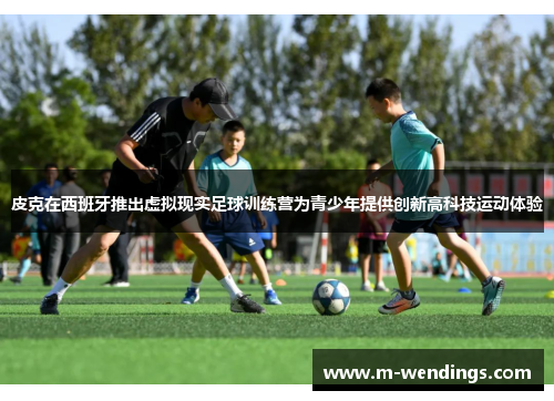 皮克在西班牙推出虚拟现实足球训练营为青少年提供创新高科技运动体验
