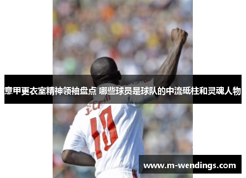 意甲更衣室精神领袖盘点 哪些球员是球队的中流砥柱和灵魂人物