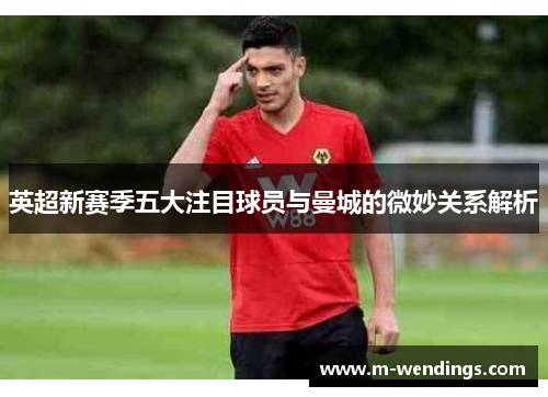 英超新赛季五大注目球员与曼城的微妙关系解析
