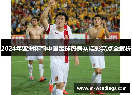 2024年亚洲杯前中国足球热身赛精彩亮点全解析