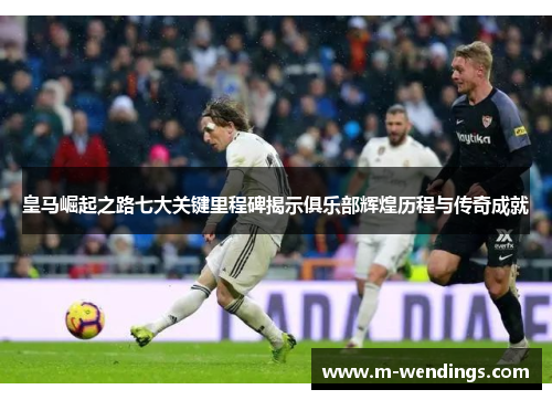 皇马崛起之路七大关键里程碑揭示俱乐部辉煌历程与传奇成就