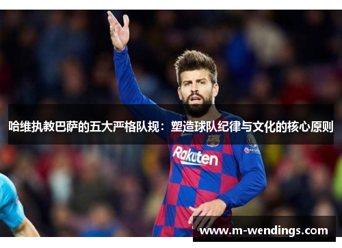 哈维执教巴萨的五大严格队规：塑造球队纪律与文化的核心原则