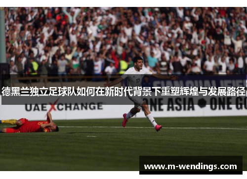 德黑兰独立足球队如何在新时代背景下重塑辉煌与发展路径