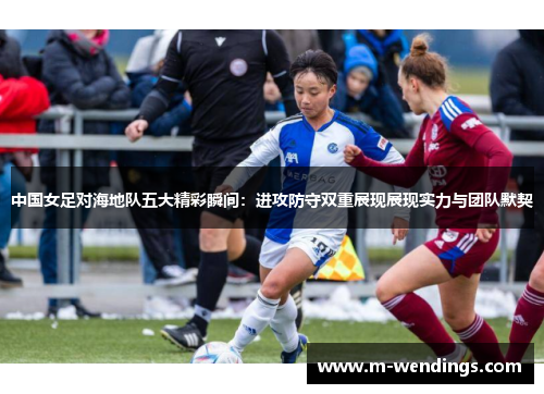 中国女足对海地队五大精彩瞬间：进攻防守双重展现展现实力与团队默契