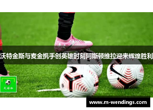 沃特金斯与麦金携手创英雄时刻阿斯顿维拉迎来辉煌胜利