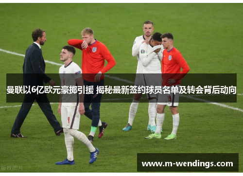 曼联以6亿欧元豪掷引援 揭秘最新签约球员名单及转会背后动向