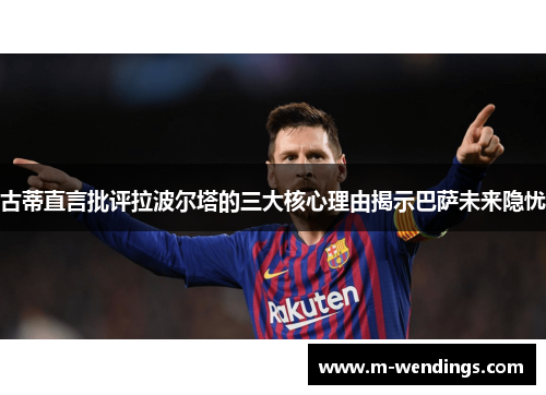 古蒂直言批评拉波尔塔的三大核心理由揭示巴萨未来隐忧