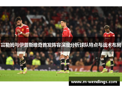 富勒姆与伊普斯维奇首发阵容深度分析球队特点与战术布局
