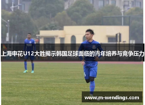 上海申花U12大胜揭示韩国足球面临的青年培养与竞争压力