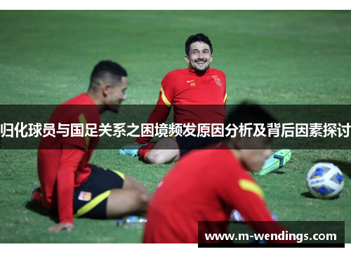 归化球员与国足关系之困境频发原因分析及背后因素探讨