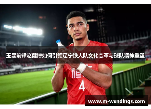 玉昆前锋赵健博如何引领辽宁铁人队文化变革与球队精神重塑
