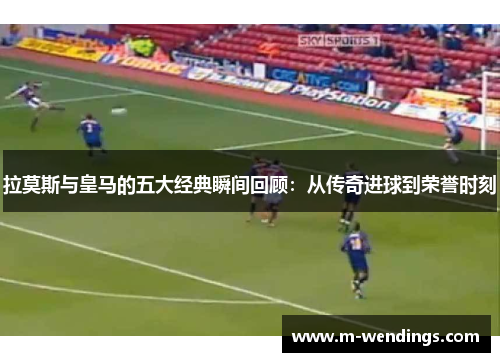 拉莫斯与皇马的五大经典瞬间回顾：从传奇进球到荣誉时刻