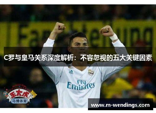 C罗与皇马关系深度解析：不容忽视的五大关键因素