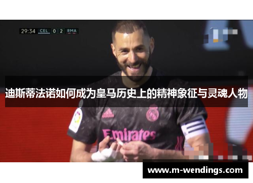 迪斯蒂法诺如何成为皇马历史上的精神象征与灵魂人物